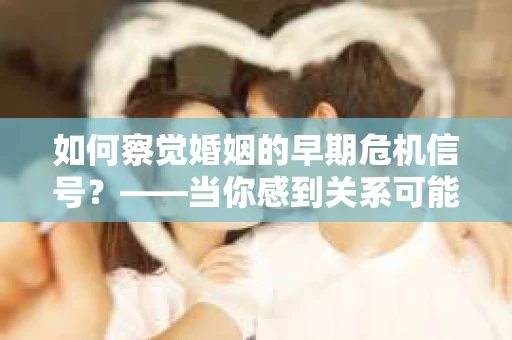 如何察觉婚姻的早期危机信号？——当你感到关系可能出现问题时，你应该怎么办？