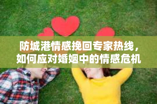 防城港情感挽回专家热线，如何应对婚姻中的情感危机？
