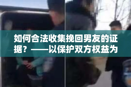 如何合法收集挽回男友的证据？——以保护双方权益为前提的合法取证方案